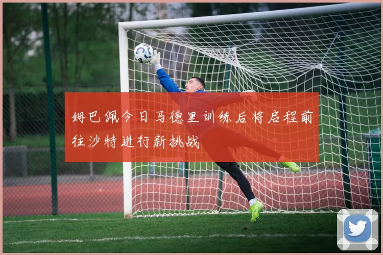 姆巴佩今日马德里训练后将启程前往沙特进行新挑战