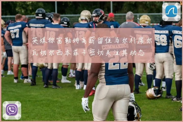 英媒称富勒姆高薪留住马尔科席尔瓦切尔西本菲卡密切关注其动态