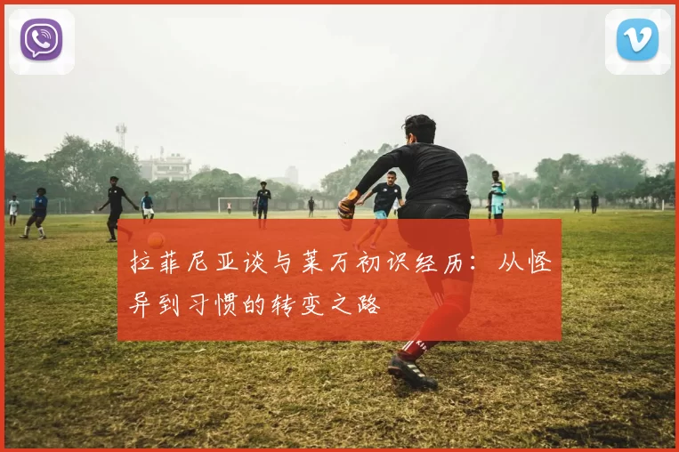 拉菲尼亚谈与莱万初识经历：从怪异到习惯的转变之路