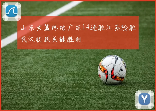 山东女篮终结广东14连胜江苏险胜武汉收获关键胜利