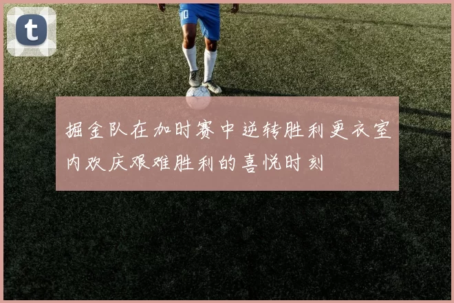 掘金队在加时赛中逆转胜利更衣室内欢庆艰难胜利的喜悦时刻